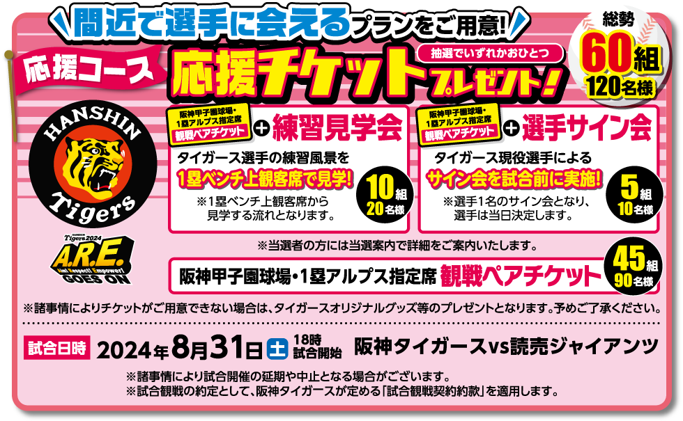 応援コース 応援チケットプレゼント!!【抽選で60組 120名様】 阪神甲子園球場・1塁アルプス指定席 観戦ペアチケット ※新型コロナウイルス感染拡大の事情によりチケットがご用意できない場合は、タイガースオリジナルグッズ等のプレゼントとなります。予めご了承ください。[試合開始]2024年7月29日(土) 18時試合開始 阪神タイガースvs広島東洋カープ ※新型コロナウイルス感染拡大等、事情により試合開催の延期や中止となる場合がございます。※試合観戦の約定として、阪神タイガースが定める「試合観戦契約約款」を適用します。