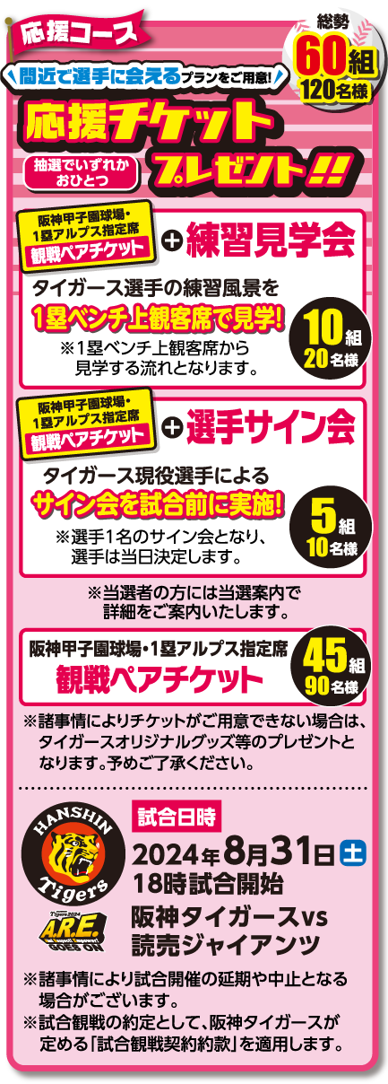 応援コース 応援チケットプレゼント!!【抽選で60組 120名様】 阪神甲子園球場・1塁アルプス指定席 観戦ペアチケット ※新型コロナウイルス感染拡大の事情によりチケットがご用意できない場合は、タイガースオリジナルグッズ等のプレゼントとなります。予めご了承ください。[試合開始]2024年7月29日(土) 18時試合開始 阪神タイガースvs広島東洋カープ ※新型コロナウイルス感染拡大等、事情により試合開催の延期や中止となる場合がございます。※試合観戦の約定として、阪神タイガースが定める「試合観戦契約約款」を適用します。