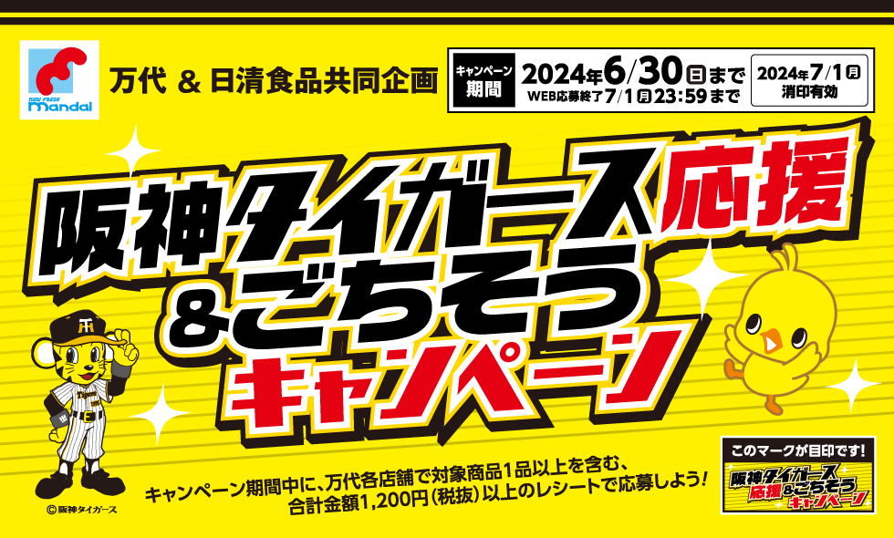 万代＆日清食品共同企画 阪神タイガース応援＆ごちそうキャンペーン [キャンペーン期間]2024年6/30(日)まで WEB応募終了 7/1(月)23:59まで 2024年7/1(月)消印有効 キャンペーン期間中に、万代各店舗で対象商品1品以上を含む、合計金額1,200円(税抜)以上のレシートで応募しよう! このマークが目印です!「阪神タイガース応援＆ごちそうキャンペーン」