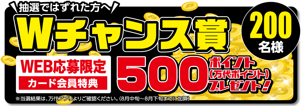 抽選ではずれた方へ Wチャンス賞 WEB応募限定 カード会員特典 500ポイントクーポン（万代ポイント）プレゼント! 【600名様】※当選結果は、万代アプリよりご確認ください。（8月中旬～8月下旬までに加算）