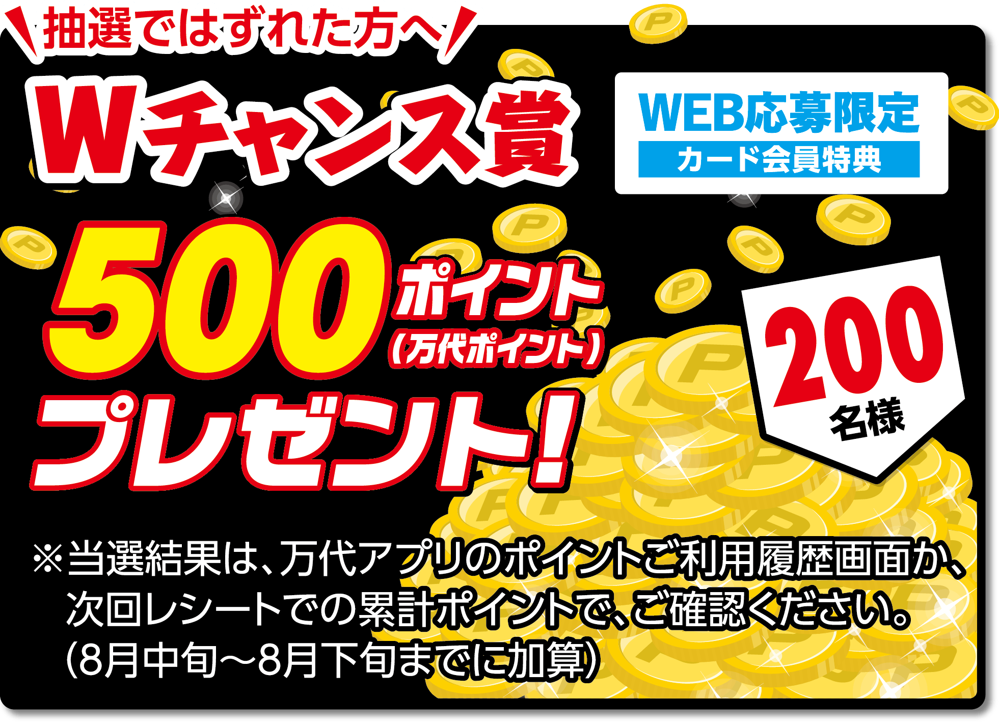 抽選ではずれた方へ Wチャンス賞 WEB応募限定 カード会員特典 500ポイント（万代ポイント）プレゼント! 【200名様】※当選結果は、万代アプリのポイントご利用履歴画面か、次回レシートでの累計ポイントで、ご確認ください。（8月中旬～8月下旬までに加算）